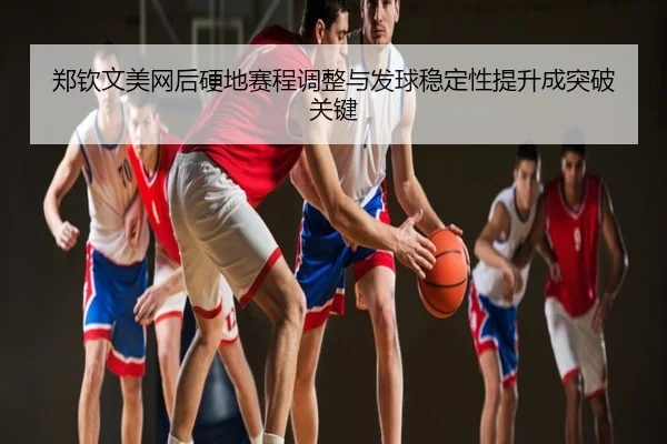 郑钦文美网后硬地赛程调整与发球稳定性提升成突破关键